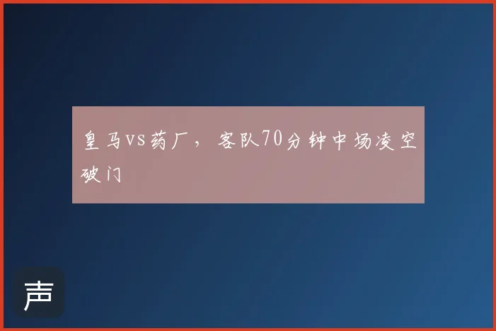 皇马vs药厂，客队70分钟中场凌空破门